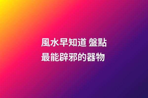 風水早知道 盤點最能辟邪的器物